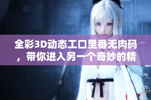 全彩3D动态工口里番无肉码，带你进入另一个奇妙的精彩世界