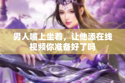 男人嘴上坐着，让他添在线视频你准备好了吗
