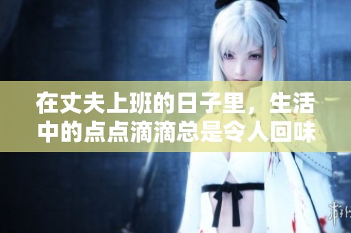 在丈夫上班的日子里，生活中的点点滴滴总是令人回味无穷