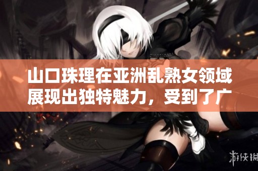 山口珠理在亚洲乱熟女领域展现出独特魅力，受到了广泛关注与热烈讨论