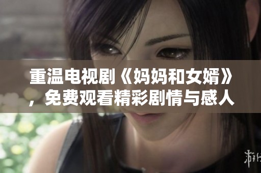 重温电视剧《妈妈和女婿》，免费观看精彩剧情与感人瞬间
