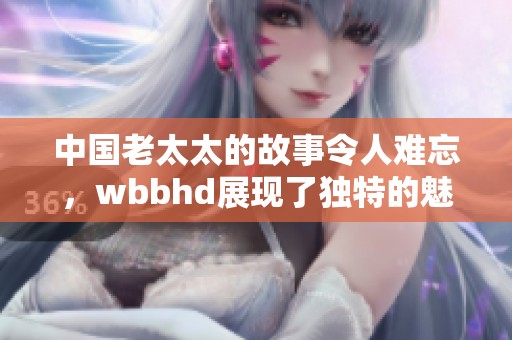 中国老太太的故事令人难忘，wbbhd展现了独特的魅力和智慧