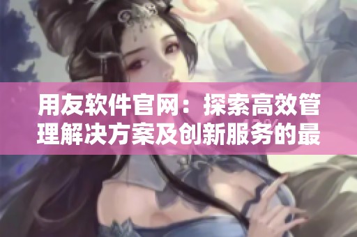 用友软件官网：探索高效管理解决方案及创新服务的最佳选择