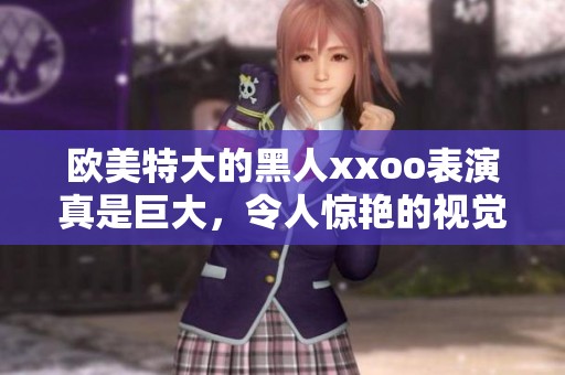 欧美特大的黑人xxoo表演真是巨大，令人惊艳的视觉盛宴让人难以忘怀