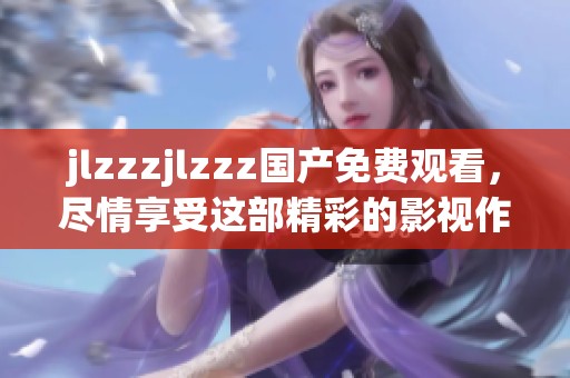 jlzzzjlzzz国产免费观看，尽情享受这部精彩的影视作品带来的感动与乐趣