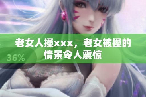 老女人搡xxx，老女被搡的情景令人震惊