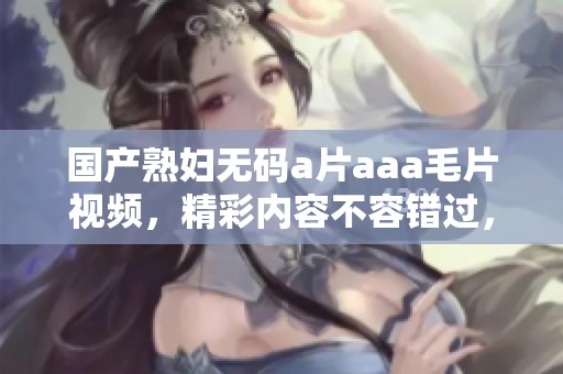 国产******aaa**视频，精彩内容不容错过，快来观看吧！