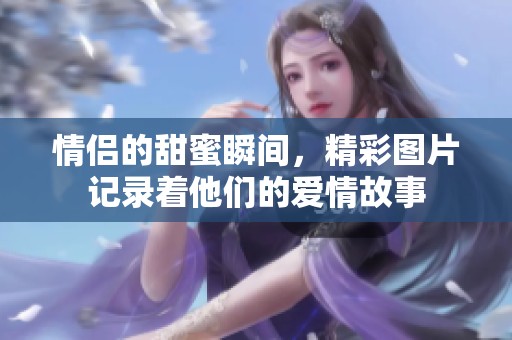 情侣的甜蜜瞬间，精彩图片记录着他们的爱情故事