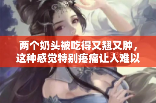 两个奶头被吃得又翘又肿，这种感觉特别疼痛让人难以忍受