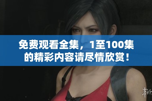免费观看全集，1至100集的精彩内容请尽情欣赏！