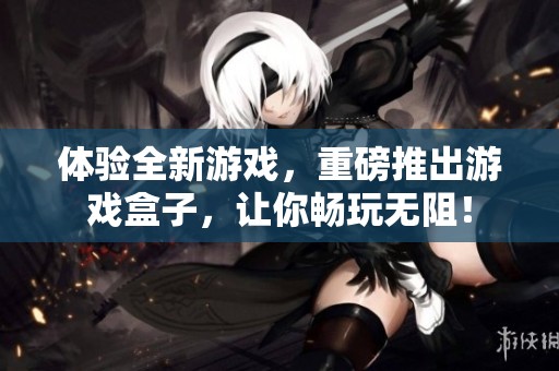 体验全新游戏，重磅推出游戏盒子，让你畅玩无阻！