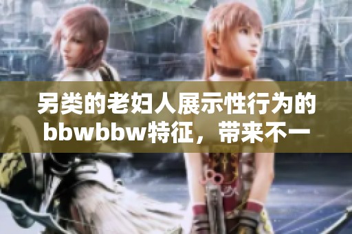 另类的老妇人展示性行为的bbwbbw特征，带来不一样的视觉体验