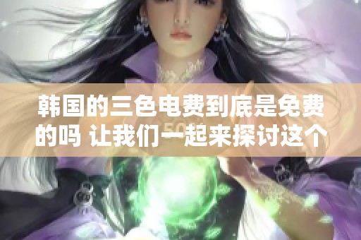 韩国的三色电费到底是免费的吗 让我们一起来探讨这个问题