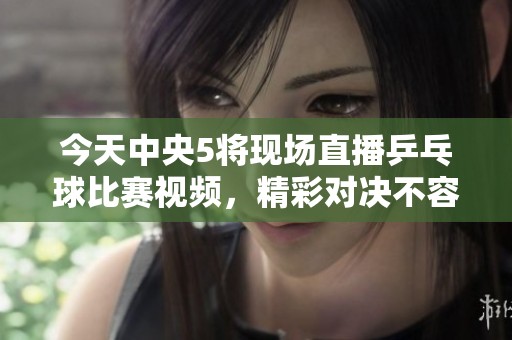 今天中央5将现场直播乒乓球比赛视频，精彩对决不容错过