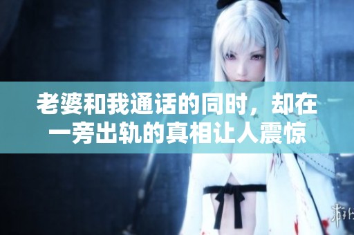 老婆和我通话的同时，却在一旁出轨的真相让人震惊