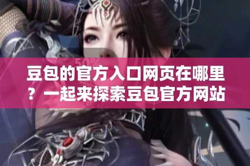豆包的官方入口网页在哪里？一起来探索豆包官方网站的完整信息吧！