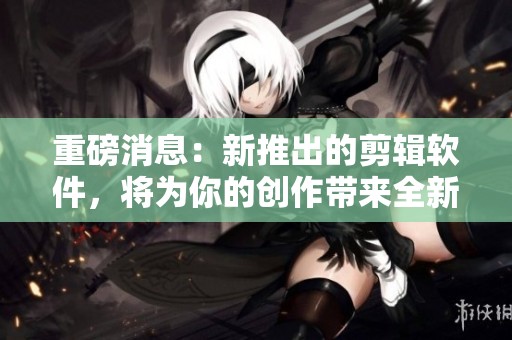 重磅消息：新推出的剪辑软件，将为你的创作带来全新体验与可能性