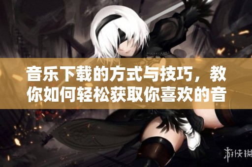 音乐下载的方式与技巧，教你如何轻松获取你喜欢的音乐
