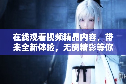 在线观看视频精品内容，带来全新体验，**精彩等你来发现！