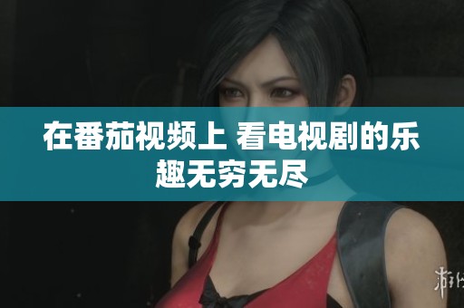 在番茄视频上 看电视剧的乐趣无穷无尽