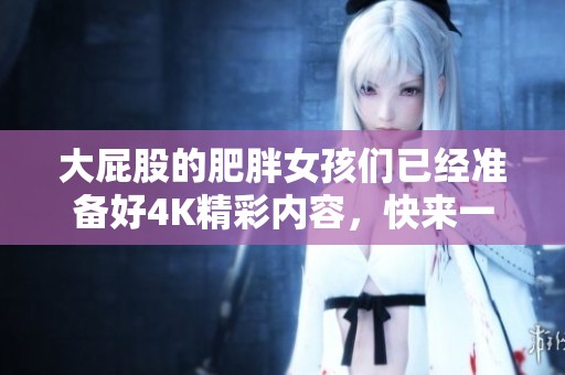 大屁股的肥胖女孩们已经准备好4K精彩内容，快来一同欣赏BBW的魅力吧