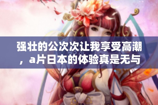 强壮的公次次让我享受高潮，**日本的体验真是无与伦比