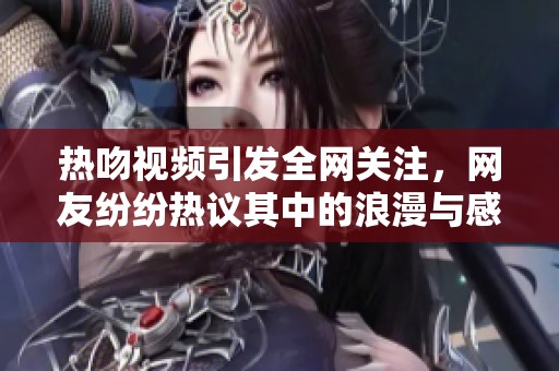 热吻视频引发全网关注，网友纷纷热议其中的浪漫与感人瞬间