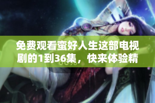 免费观看蛮好人生这部电视剧的1到36集，快来体验精彩剧情吧