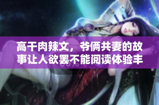 高干肉辣文，爷俩共妻的故事让人欲罢不能阅读体验丰富深刻