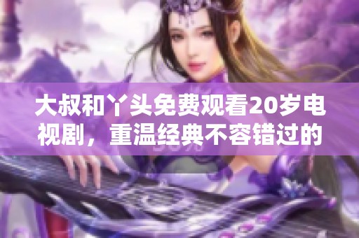 大叔和丫头免费观看20岁电视剧，重温经典不容错过的精彩故事
