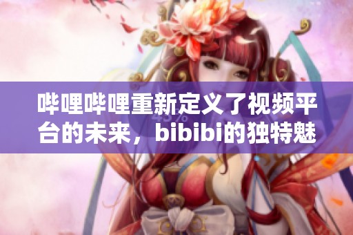 哔哩哔哩重新定义了视频平台的未来，bibibi的独特魅力正在吸引更多用户