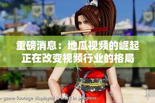 重磅消息：地瓜视频的崛起正在改变视频行业的格局