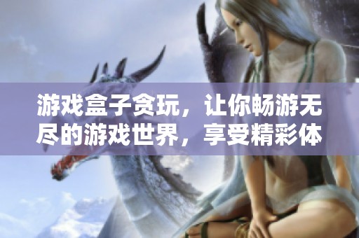 游戏盒子贪玩，让你畅游无尽的游戏世界，享受精彩体验！