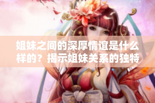 姐妹之间的深厚情谊是什么样的？揭示姐妹关系的独特之处。