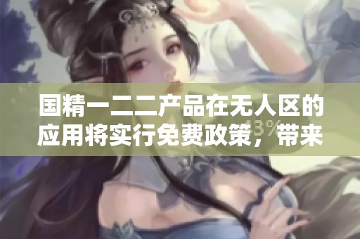 国精一二二产品在无人区的应用将实行免费政策，带来新的发展机遇