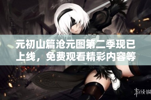 元初山篇沧元图第二季现已上线，免费观看精彩内容等你来体验