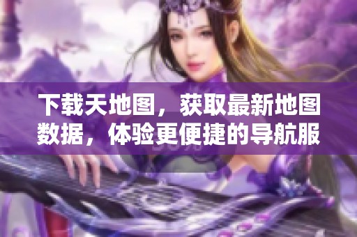 下载天地图，获取最新地图数据，体验更便捷的导航服务