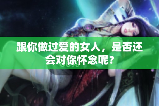 跟你做过爱的女人，是否还会对你怀念呢？