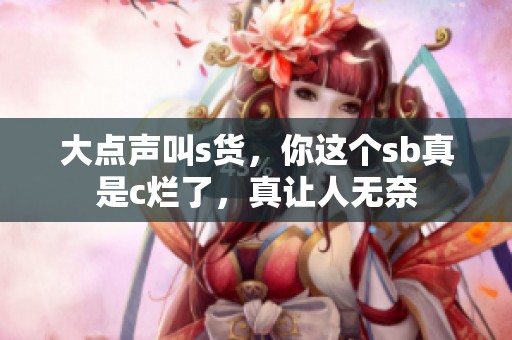 大点声叫s货，你这个sb真是c烂了，真让人无奈
