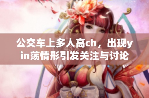 公交车上多人高ch，出现yin荡情形引发关注与讨论