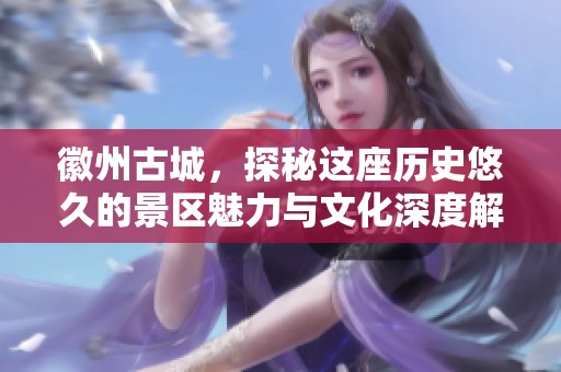 徽州古城，探秘这座历史悠久的景区魅力与文化深度解析