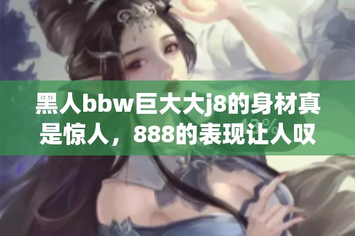 黑人bbw巨大大j8的身材真是惊人，888的表现让人叹为观止