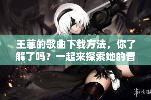 王菲的歌曲下载方法，你了解了吗？一起来探索她的音乐世界吧！