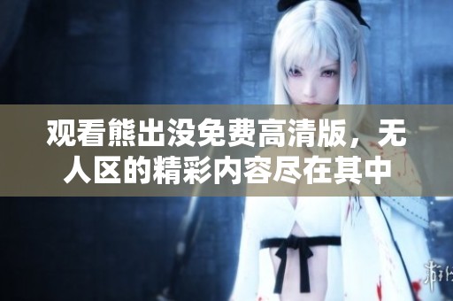 观看熊出没免费高清版，无人区的精彩内容尽在其中