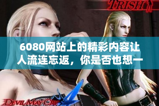 6080网站上的精彩内容让人流连忘返，你是否也想一探究竟呢