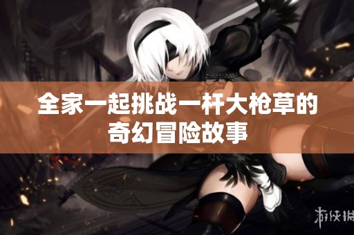 全家一起挑战一杆大枪草的奇幻冒险故事