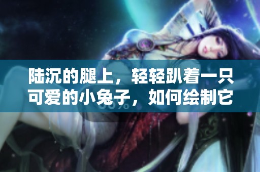 陆沉的腿上，轻轻趴着一只可爱的小兔子，如何绘制它呢