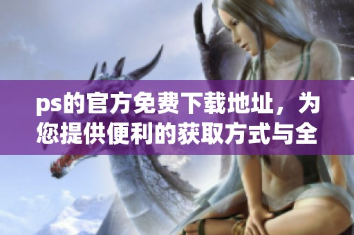 ps的官方免费下载地址，为您提供便利的获取方式与全新体验