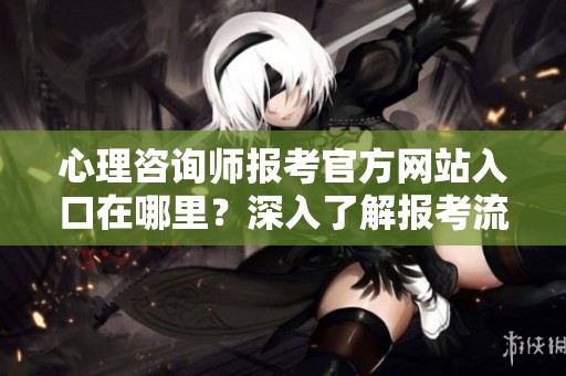 心理咨询师报考官方网站入口在哪里？深入了解报考流程与要求！