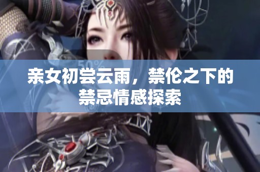 亲女初尝云雨，禁伦之下的禁忌情感探索